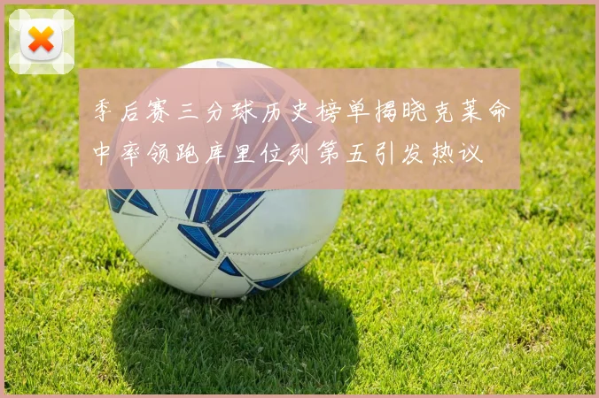 季后赛三分球历史榜单揭晓克莱命中率领跑库里位列第五引发热议