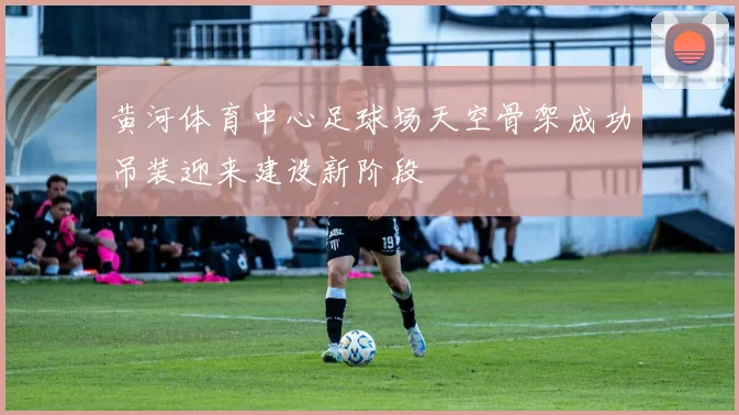 黄河体育中心足球场天空骨架成功吊装迎来建设新阶段