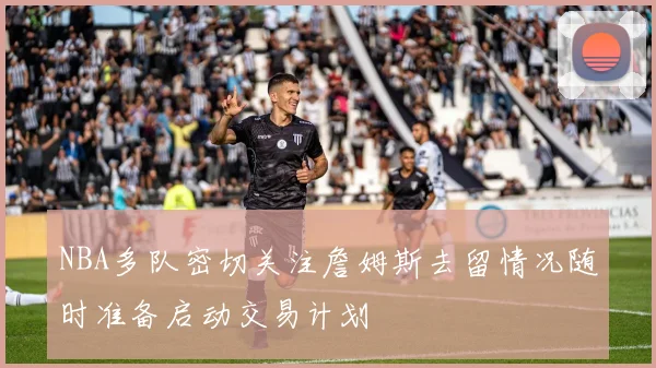 NBA多队密切关注詹姆斯去留情况随时准备启动交易计划