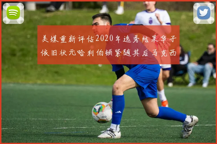 美媒重新评估2020年选秀结果华子依旧状元哈利伯顿紧随其后马克西位列探花