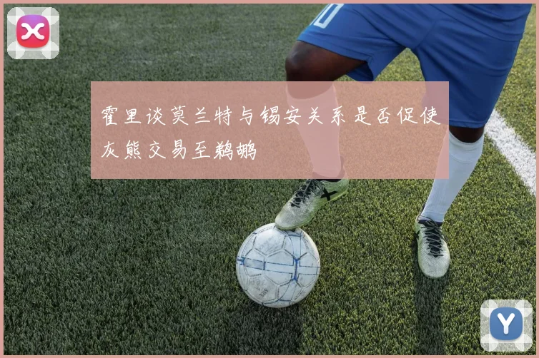 霍里谈莫兰特与锡安关系是否促使灰熊交易至鹈鹕