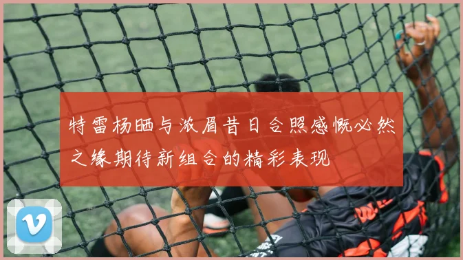 特雷杨晒与浓眉昔日合照感慨必然之缘期待新组合的精彩表现