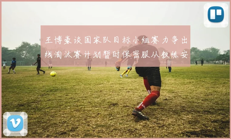 王博豪谈国家队目标小组赛力争出线淘汰赛计划暂时保密服从教练安排