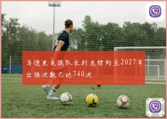 马德里竞技队长科克续约至2027年出场次数已达740次