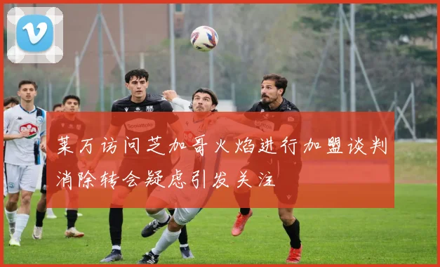 莱万访问芝加哥火焰进行加盟谈判消除转会疑虑引发关注