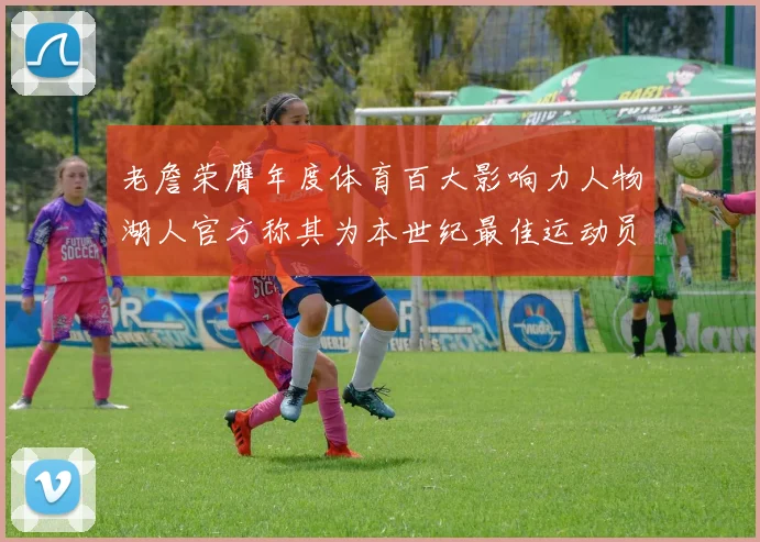 老詹荣膺年度体育百大影响力人物湖人官方称其为本世纪最佳运动员