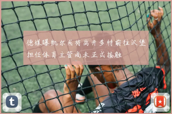 德媒曝凯尔或将离开多特前往汉堡担任体育主管尚未正式接触