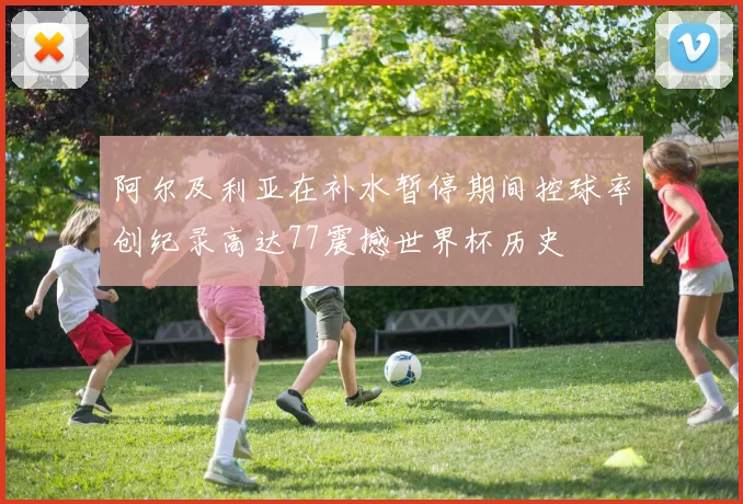 阿尔及利亚在补水暂停期间控球率创纪录高达77震撼世界杯历史
