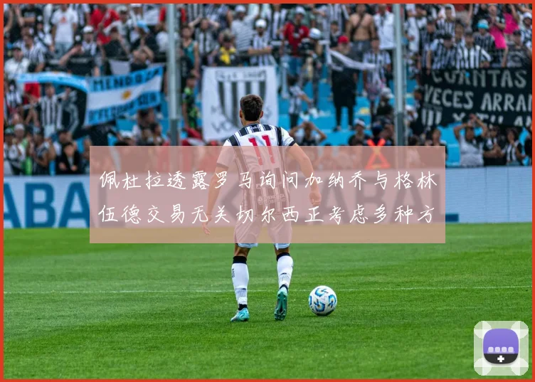 佩杜拉透露罗马询问加纳乔与格林伍德交易无关切尔西正考虑多种方案