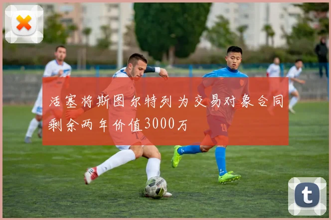 活塞将斯图尔特列为交易对象合同剩余两年价值3000万