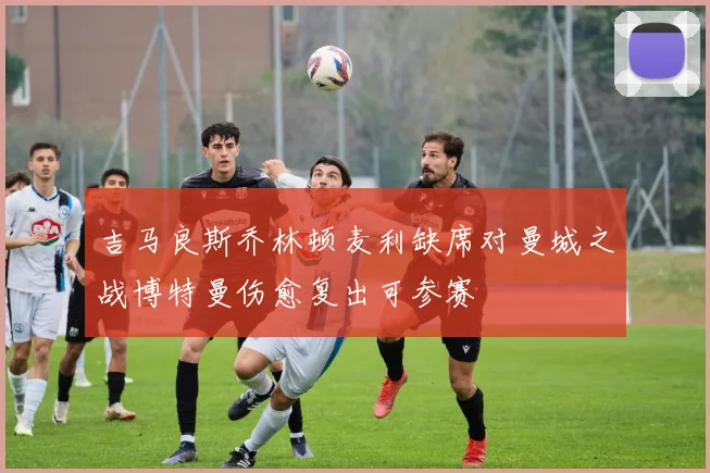 吉马良斯乔林顿麦利缺席对曼城之战博特曼伤愈复出可参赛